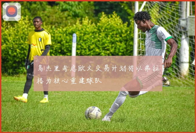 乌杰里考虑欧文交易计划将以弗拉格为核心重建球队