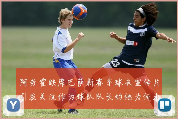 阿劳霍缺席巴萨新赛季球衣宣传片引发关注作为球队队长的他为何未现身