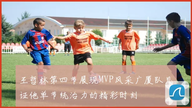 王哲林第四节展现MVP风采广厦队见证他单节统治力的精彩时刻