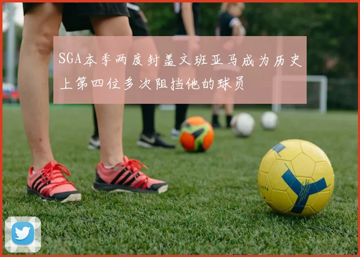 SGA本季两度封盖文班亚马成为历史上第四位多次阻挡他的球员