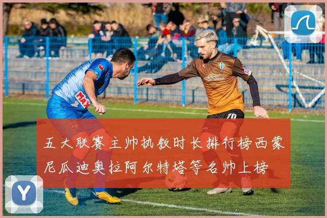 五大联赛主帅执教时长排行榜西蒙尼瓜迪奥拉阿尔特塔等名帅上榜