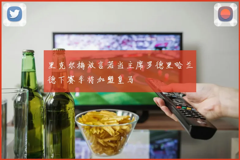 里克尔梅放言若当主席罗德里哈兰德下赛季将加盟皇马