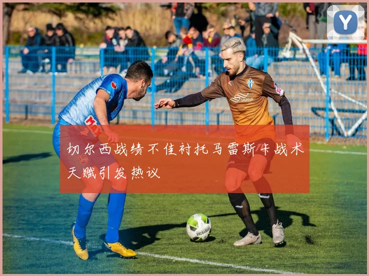 切尔西战绩不佳衬托马雷斯卡战术天赋引发热议
