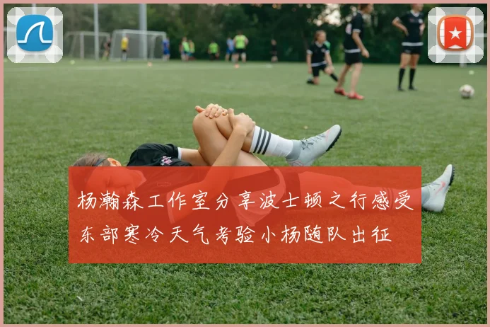 杨瀚森工作室分享波士顿之行感受东部寒冷天气考验小杨随队出征