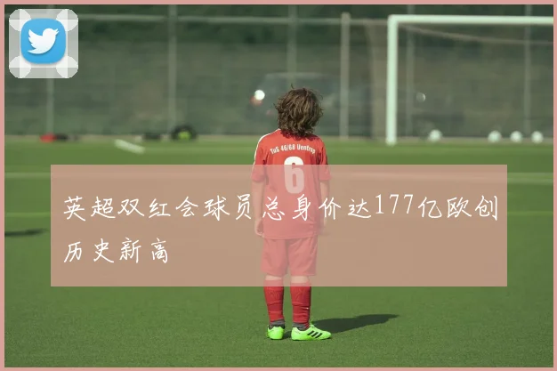英超双红会球员总身价达177亿欧创历史新高