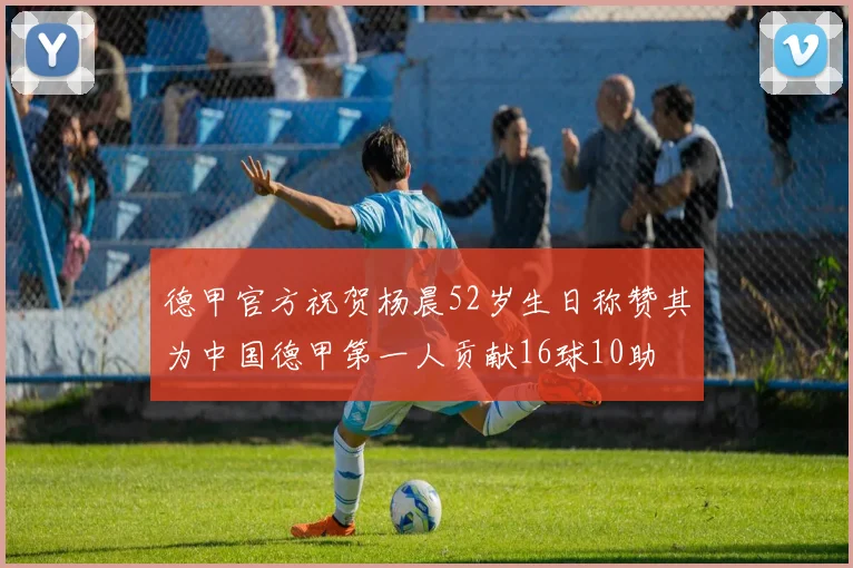 德甲官方祝贺杨晨52岁生日称赞其为中国德甲第一人贡献16球10助