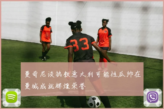 曼奇尼谈执教意大利可能性瓜帅在曼城成就辉煌荣誉