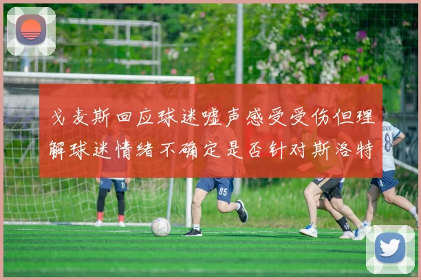 戈麦斯回应球迷嘘声感受受伤但理解球迷情绪不确定是否针对斯洛特