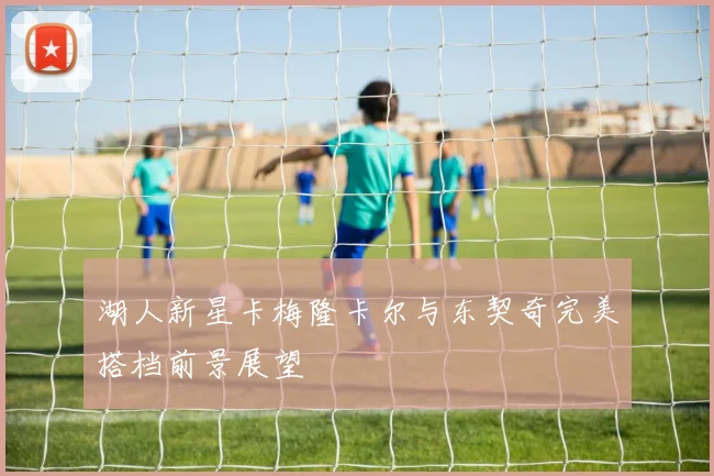 湖人新星卡梅隆卡尔与东契奇完美搭档前景展望