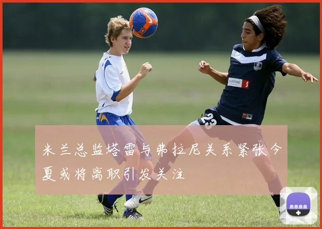米兰总监塔雷与弗拉尼关系紧张今夏或将离职引发关注