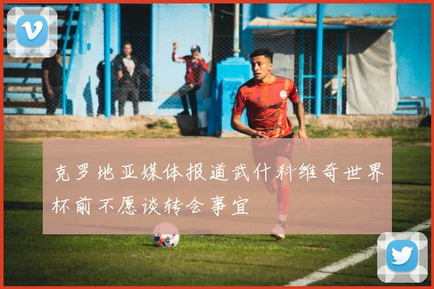 克罗地亚媒体报道武什科维奇世界杯前不愿谈转会事宜