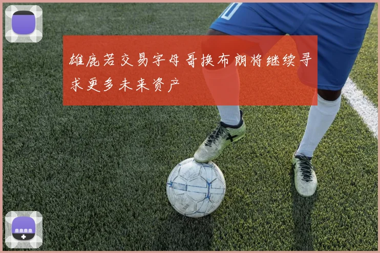 雄鹿若交易字母哥换布朗将继续寻求更多未来资产