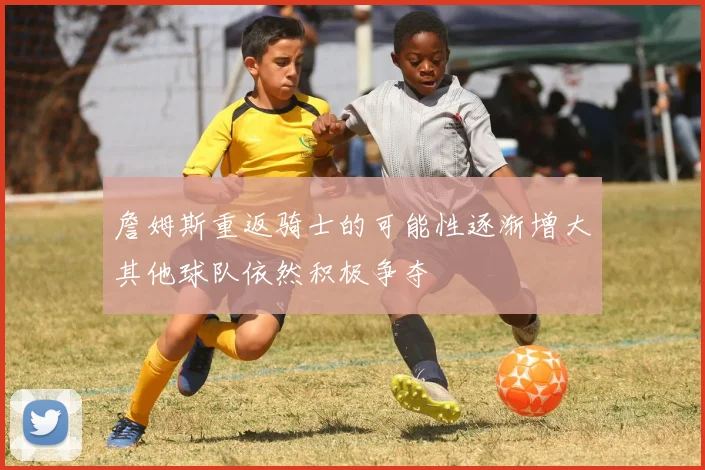 詹姆斯重返骑士的可能性逐渐增大其他球队依然积极争夺