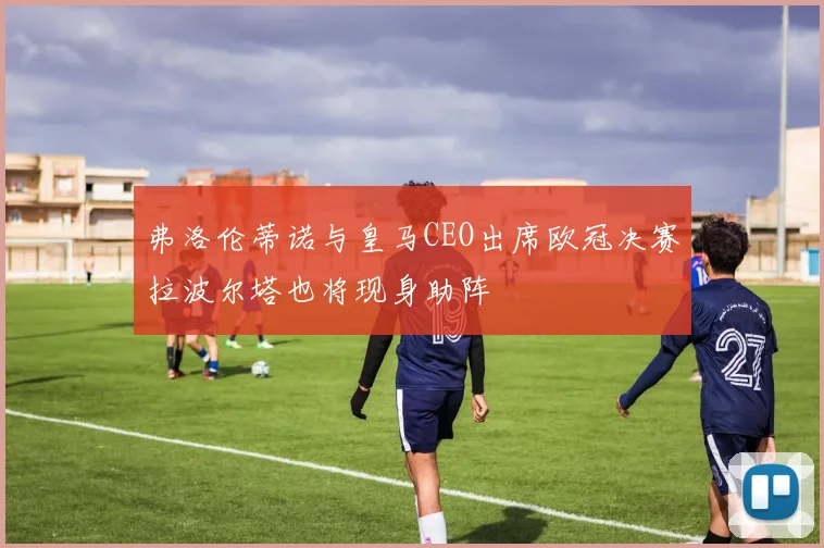 弗洛伦蒂诺与皇马CEO出席欧冠决赛拉波尔塔也将现身助阵