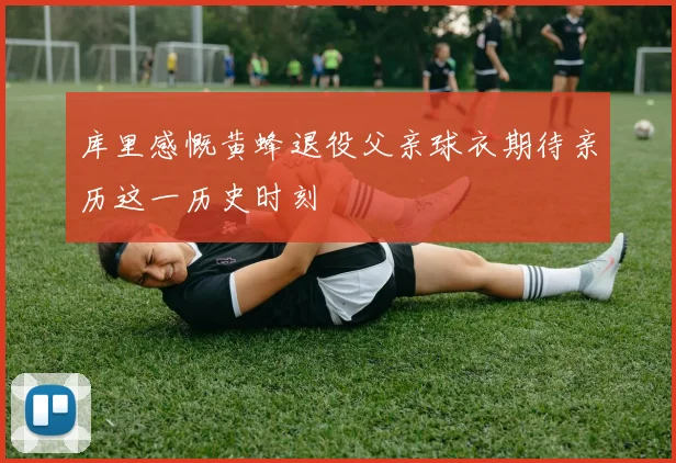 库里感慨黄蜂退役父亲球衣期待亲历这一历史时刻