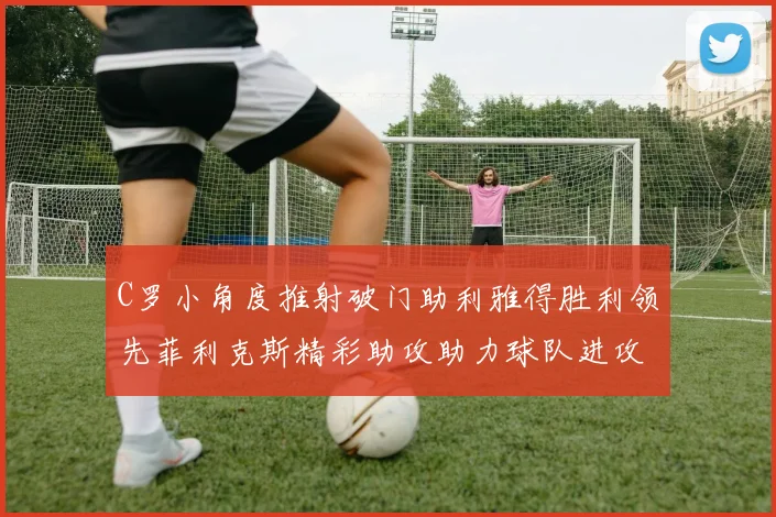 C罗小角度推射破门助利雅得胜利领先菲利克斯精彩助攻助力球队进攻