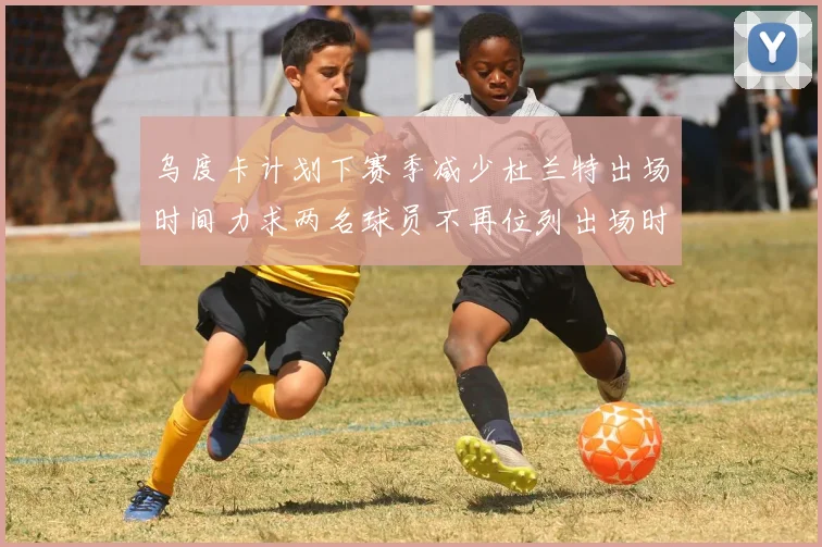 乌度卡计划下赛季减少杜兰特出场时间力求两名球员不再位列出场时间前五