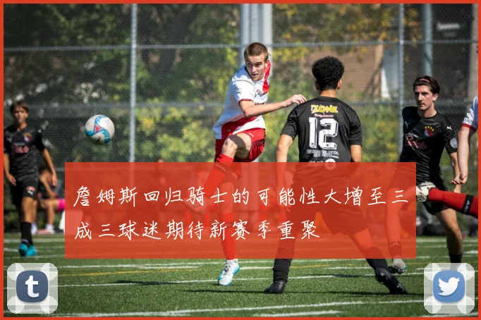 詹姆斯回归骑士的可能性大增至三成三球迷期待新赛季重聚