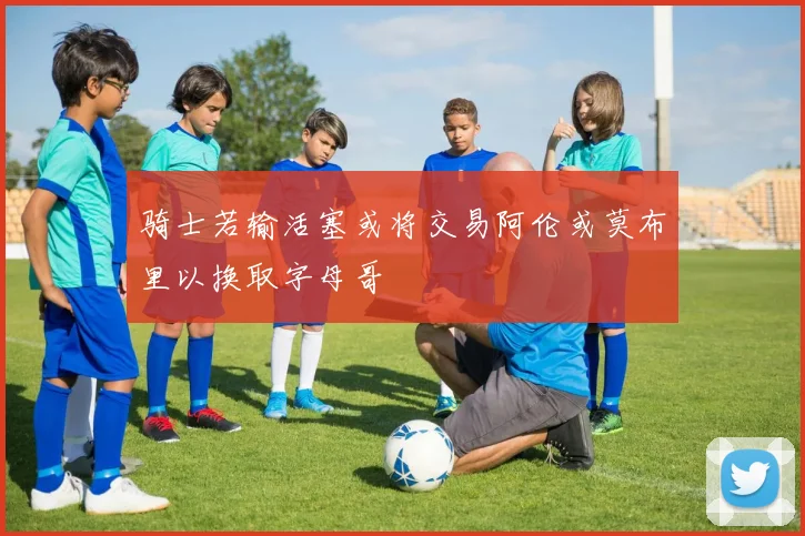 骑士若输活塞或将交易阿伦或莫布里以换取字母哥