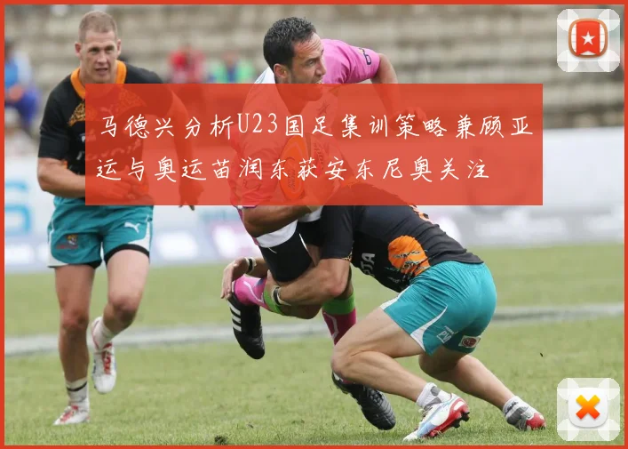 马德兴分析U23国足集训策略兼顾亚运与奥运苗润东获安东尼奥关注