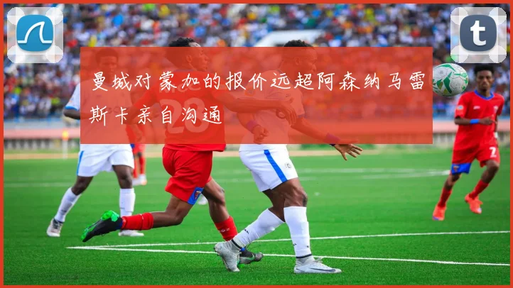 曼城对蒙加的报价远超阿森纳马雷斯卡亲自沟通