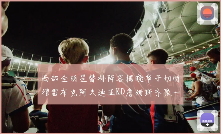 西部全明星替补阵容揭晓华子切特穆雷布克阿夫迪亚KD詹姆斯齐聚一堂