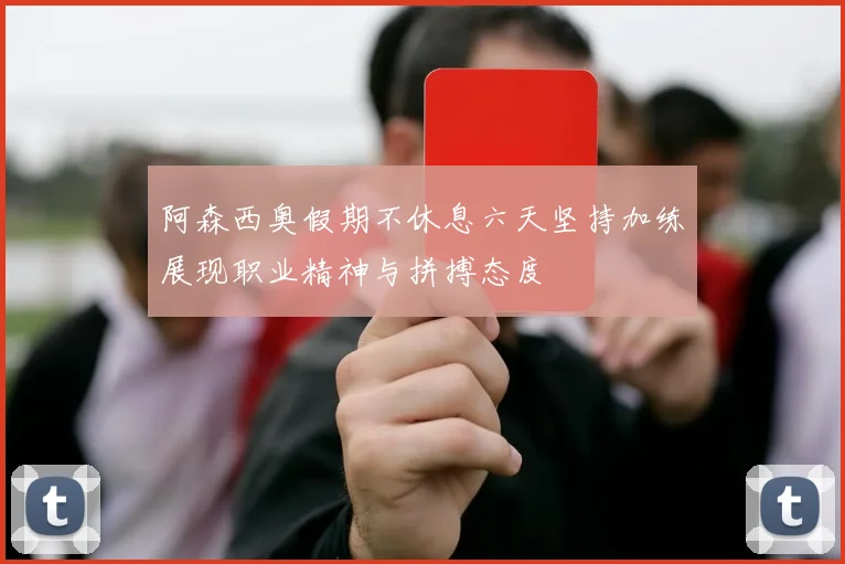 阿森西奥假期不休息六天坚持加练展现职业精神与拼搏态度