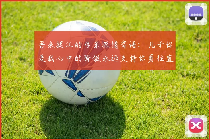 吾米提江的母亲深情寄语：儿子你是我心中的骄傲永远支持你勇往直前！